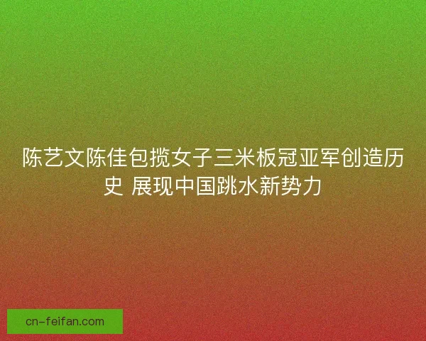 陈艺文陈佳包揽女子三米板冠亚军创造历史 展现中国跳水新势力